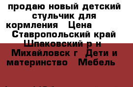 продаю новый детский стульчик для кормления › Цена ­ 3 000 - Ставропольский край, Шпаковский р-н, Михайловск г. Дети и материнство » Мебель   